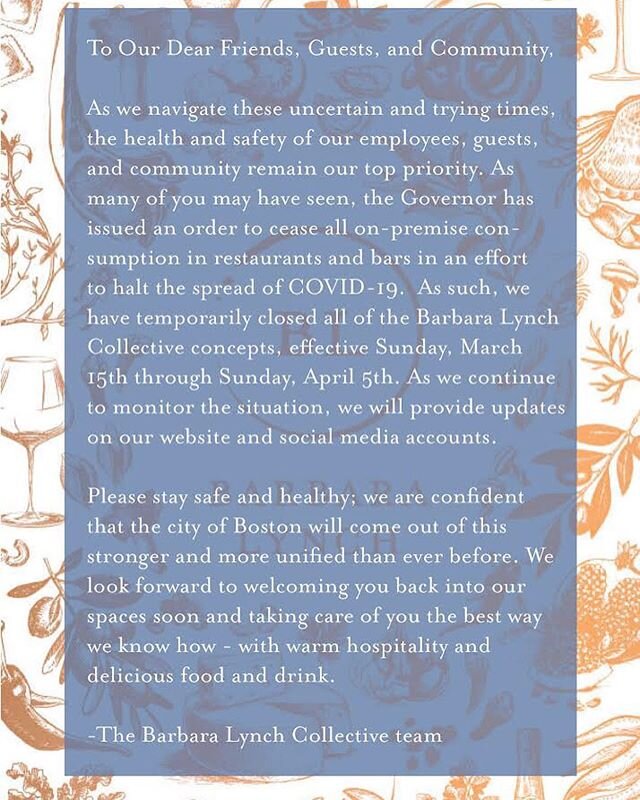 **UPDATED** To Our Dear Friends, Guests, and Community,
As we navigate these uncertain and trying times, the health and safety of our employees, guests, and community remain our top priority. As many of you may have seen, the Governor has issued an order to cease all on-premise consumption in restaurants and bars in an effort to halt the spread of COVID-19.  As such, we have temporarily closed all of the Barbara Lynch Collective concepts, effective Sunday, March 15th through Sunday, April 5th. As we continue to monitor the situation, we will provide updates on our website and social media accounts. 
Please stay safe and healthy; we are confident that the city of Boston will come out of this stronger and more unified than ever before. We look forward to welcoming you back into our spaces soon and taking care of you the best way we know how - with warm hospitality and 
delicious food and drink. -The Barbara Lynch Collective team